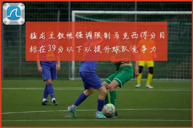 猛龙主教练强调限制马克西得分目标在39分以下以提升球队竞争力