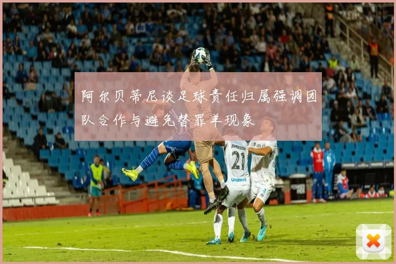 阿尔贝蒂尼谈足球责任归属强调团队合作与避免替罪羊现象