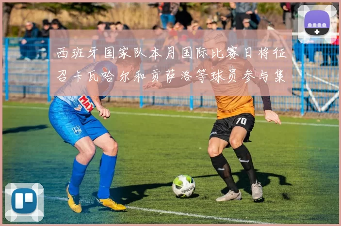西班牙国家队本月国际比赛日将征召卡瓦哈尔和贡萨洛等球员参与集训