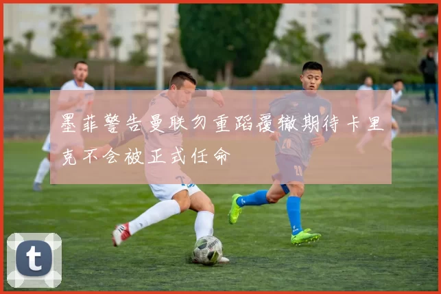 墨菲警告曼联勿重蹈覆辙期待卡里克不会被正式任命