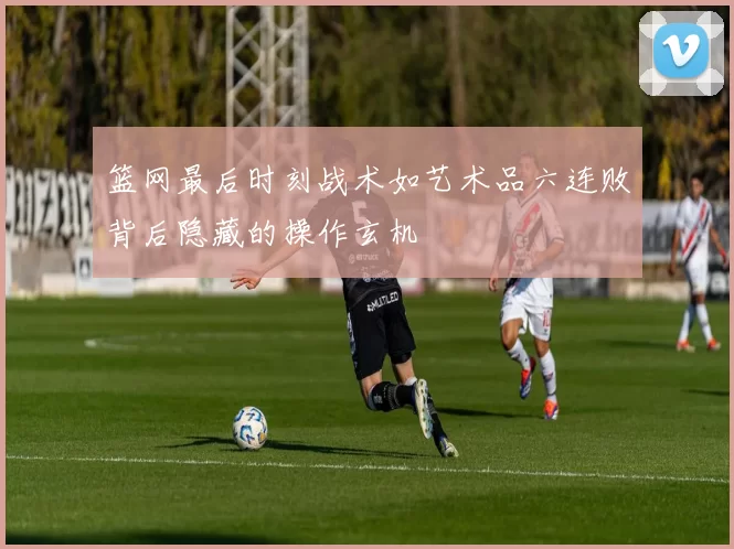 篮网最后时刻战术如艺术品六连败背后隐藏的操作玄机
