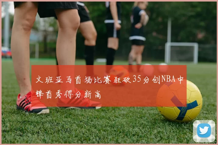 文班亚马首场比赛狂砍35分创NBA中锋首秀得分新高