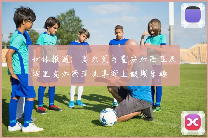世体报道：奥尔莫与霍安加西亚及埃里克加西亚共享海上假期乐趣