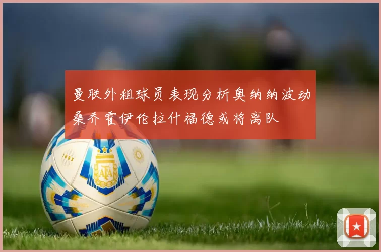 曼联外租球员表现分析奥纳纳波动桑乔霍伊伦拉什福德或将离队
