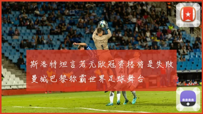 斯洛特坦言若无欧冠资格将是失败曼城巴黎称霸世界足球舞台