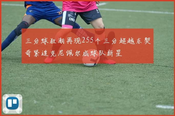 三分球狂潮再现255个三分超越东契奇紧追克尼佩尔成球队新星