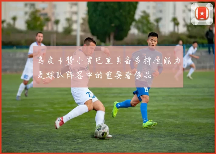 乌度卡赞小贾巴里具备多样性能力是球队阵容中的重要奢侈品