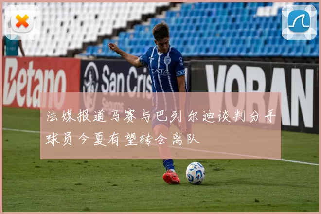 法媒报道马赛与巴列尔迪谈判分手球员今夏有望转会离队