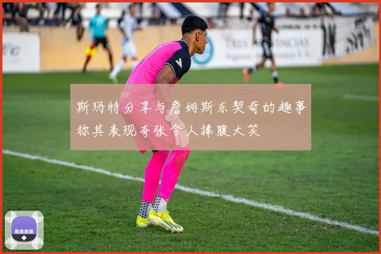 斯玛特分享与詹姆斯东契奇的趣事称其表现夸张令人捧腹大笑