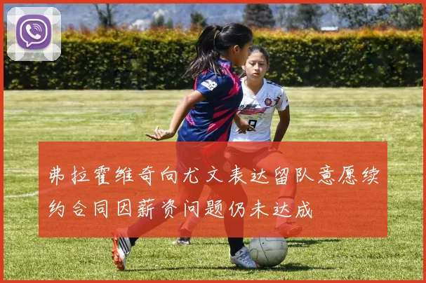 弗拉霍维奇向尤文表达留队意愿续约合同因薪资问题仍未达成