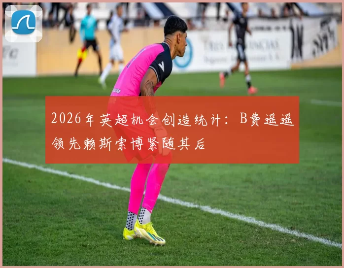 2026年英超机会创造统计：B费遥遥领先赖斯索博紧随其后