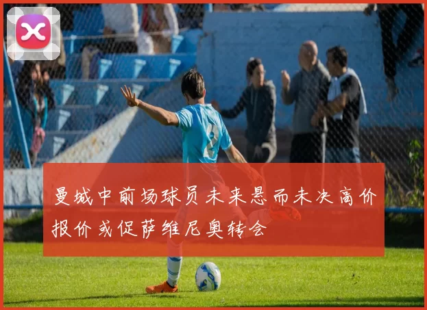 曼城中前场球员未来悬而未决高价报价或促萨维尼奥转会