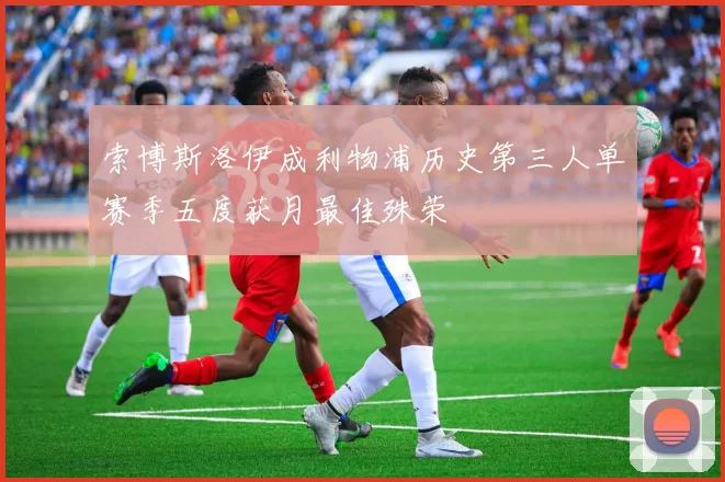 索博斯洛伊成利物浦历史第三人单赛季五度获月最佳殊荣