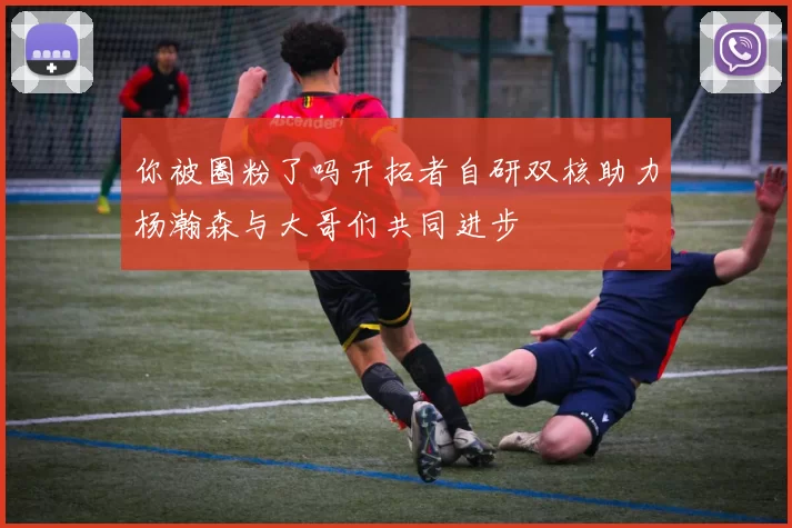 你被圈粉了吗开拓者自研双核助力杨瀚森与大哥们共同进步