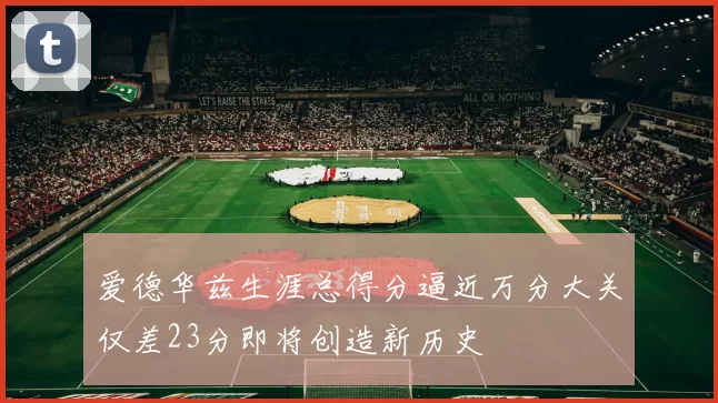 爱德华兹生涯总得分逼近万分大关仅差23分即将创造新历史