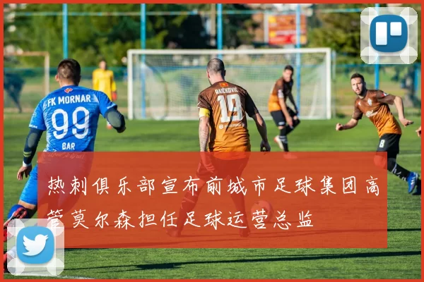 热刺俱乐部宣布前城市足球集团高管莫尔森担任足球运营总监