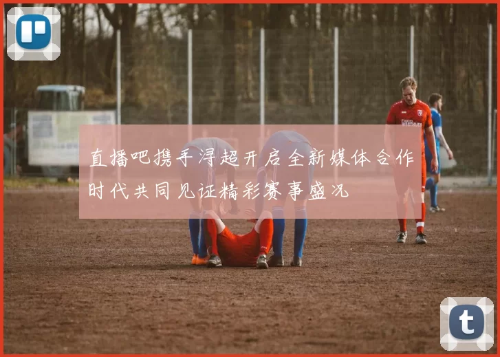 直播吧携手浔超开启全新媒体合作时代共同见证精彩赛事盛况
